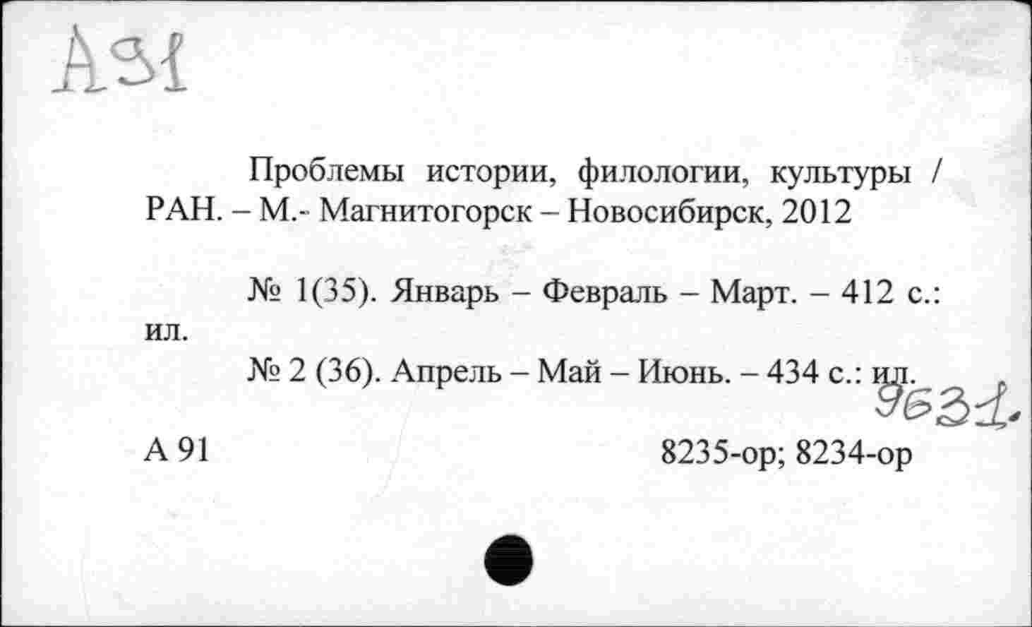 ﻿As{
Проблемы истории, филологии, культуры / РАН. - М.” Магнитогорск - Новосибирск, 2012
№ 1(35). Январь - Февраль - Март. - 412 с.: ил.
№ 2 (36). Апрель - Май - Июнь. - 434 с.:
А 91	8235-ор; 8234-ор